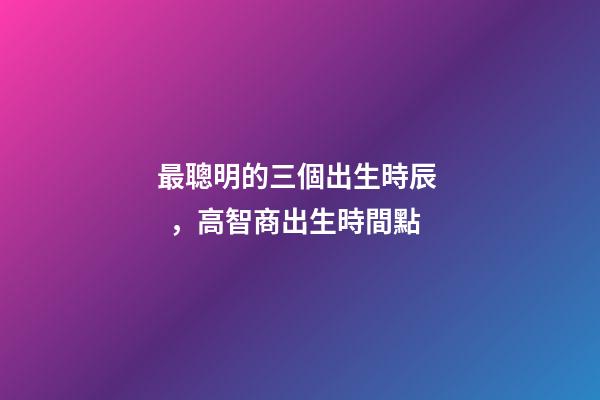 最聰明的三個出生時辰，高智商出生時間點